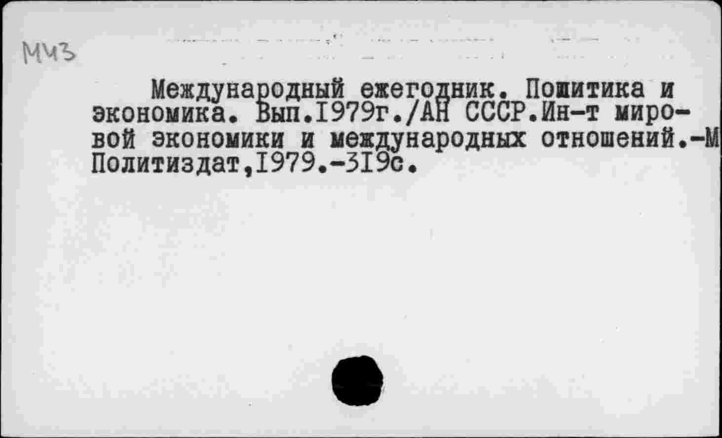 ﻿ммъ ““т -..........' ~	-
Международный ежегодник. Попитика и экономика. Вып.1979г./АН СССР.Ин-т мировой экономики и международных отношений.-М Политиздат,1979.-319с.